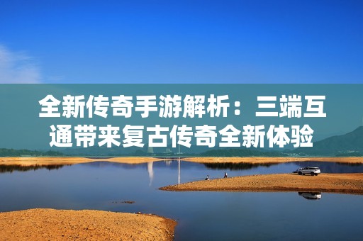 全新传奇手游解析：三端互通带来复古传奇全新体验