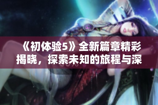《初体验5》全新篇章精彩揭晓，探索未知的旅程与深刻的情感交织
