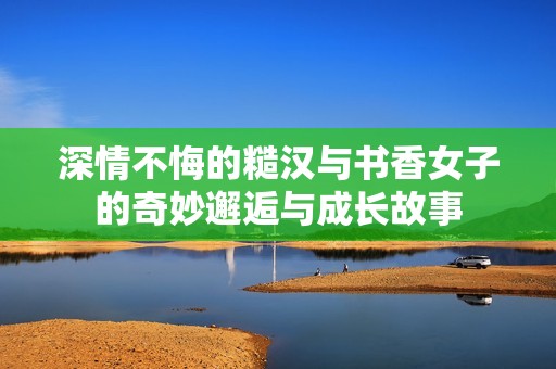 深情不悔的糙汉与书香女子的奇妙邂逅与成长故事