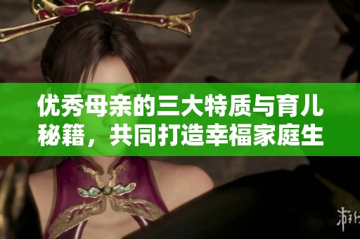 优秀母亲的三大特质与育儿秘籍，共同打造幸福家庭生活