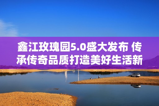 鑫江玫瑰园5.0盛大发布 传承传奇品质打造美好生活新篇章