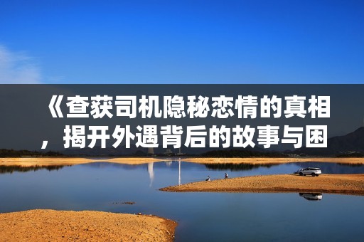《查获司机隐秘恋情的真相，揭开外遇背后的故事与困惑》