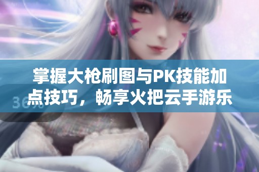 掌握大枪刷图与PK技能加点技巧，畅享火把云手游乐趣