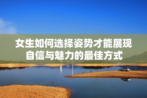 女生如何选择姿势才能展现自信与魅力的最佳方式