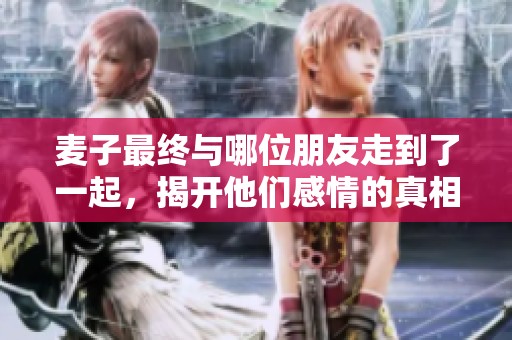 麦子最终与哪位朋友走到了一起，揭开他们感情的真相与转折点