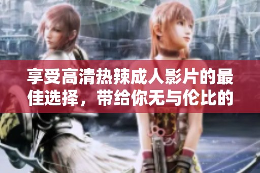 享受高清热辣成人影片的最佳选择，带给你无与伦比的视听盛宴