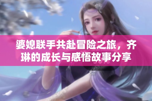 婆媳联手共赴冒险之旅，齐琳的成长与感悟故事分享