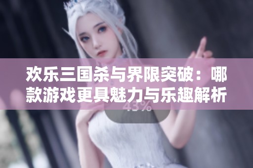 欢乐三国杀与界限突破：哪款游戏更具魅力与乐趣解析