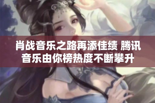 肖战音乐之路再添佳绩 腾讯音乐由你榜热度不断攀升