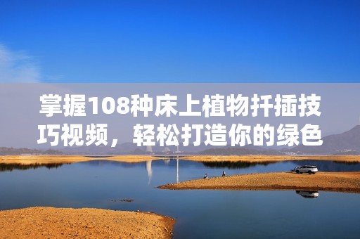 掌握108种床上植物扦插技巧视频，轻松打造你的绿色家居空间
