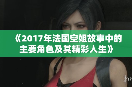 《2017年法国空姐故事中的主要角色及其精彩人生》