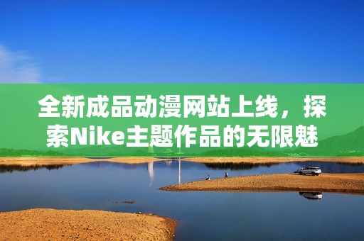 全新成品动漫网站上线，探索Nike主题作品的无限魅力与创意