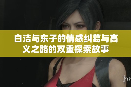 白洁与东子的情感纠葛与高义之路的双重探索故事