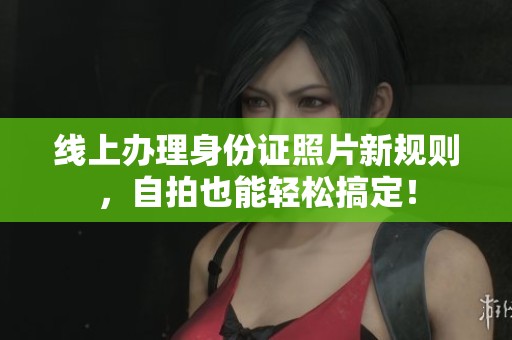 线上办理身份证照片新规则，自拍也能轻松搞定！