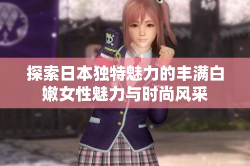 探索日本独特魅力的丰满白嫩女性魅力与时尚风采