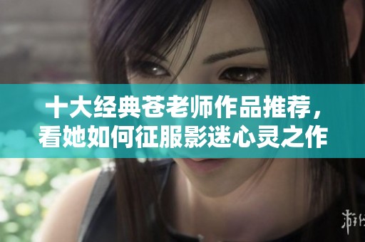 十大经典苍老师作品推荐，看她如何征服影迷心灵之作详细解析