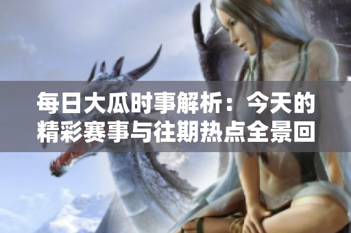 每日大瓜时事解析：今天的精彩赛事与往期热点全景回顾