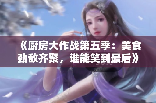 《厨房大作战第五季：美食劲敌齐聚，谁能笑到最后》