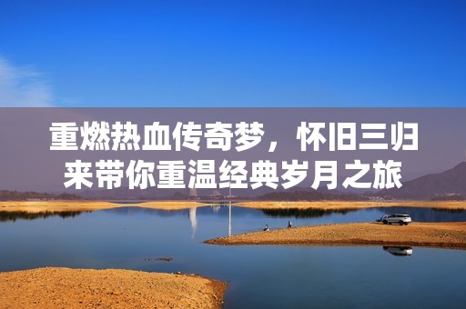重燃热血传奇梦，怀旧三归来带你重温经典岁月之旅