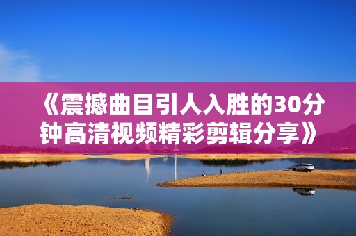 《震撼曲目引人入胜的30分钟高清视频精彩剪辑分享》