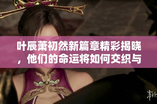 叶辰萧初然新篇章精彩揭晓，他们的命运将如何交织与互变