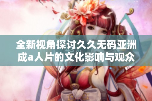 全新视角探讨久久无码亚洲成a人片的文化影响与观众反应