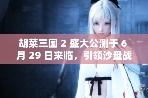 胡莱三国 2 盛大公测于 6 月 29 日来临，引领沙盘战略手游新时代