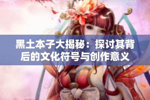 黑土本子大揭秘：探讨其背后的文化符号与创作意义