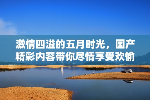 激情四溢的五月时光，国产精彩内容带你尽情享受欢愉体验