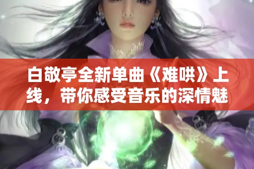白敬亭全新单曲《难哄》上线，带你感受音乐的深情魅力和故事情感