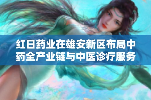 红日药业在雄安新区布局中药全产业链与中医诊疗服务新篇章