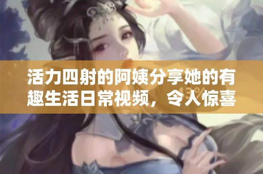活力四射的阿姨分享她的有趣生活日常视频，令人惊喜不已