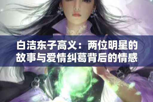 白洁东子高义：两位明星的故事与爱情纠葛背后的情感抉择