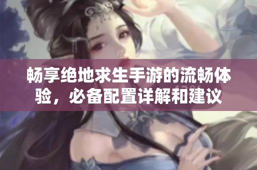 畅享绝地求生手游的流畅体验，必备配置详解和建议