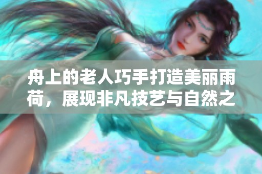 舟上的老人巧手打造美丽雨荷，展现非凡技艺与自然之美