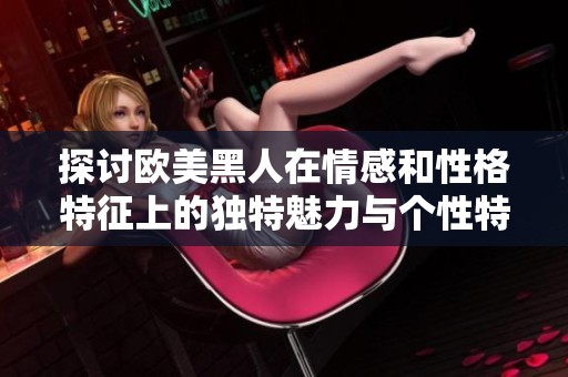 探讨欧美黑人在情感和性格特征上的独特魅力与个性特点