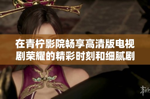 在青柠影院畅享高清版电视剧荣耀的精彩时刻和细腻剧情