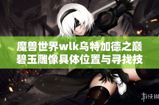 魔兽世界wlk乌特加德之巅碧玉雕像具体位置与寻找技巧分享