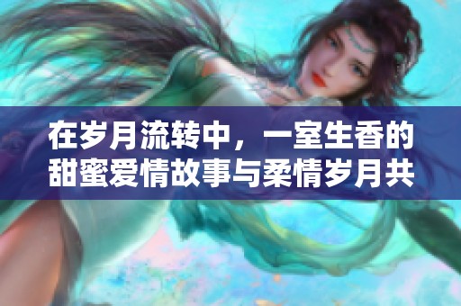 在岁月流转中，一室生香的甜蜜爱情故事与柔情岁月共鸣