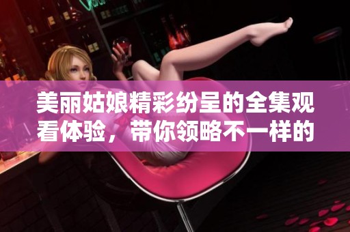 美丽姑娘精彩纷呈的全集观看体验，带你领略不一样的精彩瞬间