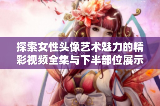 探索女性头像艺术魅力的精彩视频全集与下半部位展示