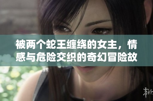 被两个蛇王缠绕的女主，情感与危险交织的奇幻冒险故事