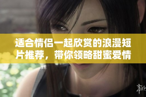 适合情侣一起欣赏的浪漫短片推荐，带你领略甜蜜爱情时光