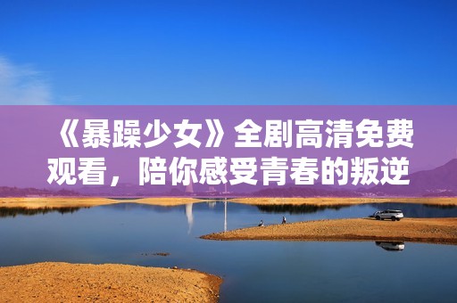 《暴躁少女》全剧高清免费观看，陪你感受青春的叛逆与热血魅力