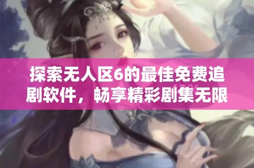 探索无人区6的最佳免费追剧软件，畅享精彩剧集无限观看体验