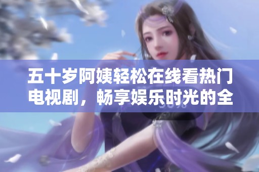 五十岁阿姨轻松在线看热门电视剧，畅享娱乐时光的全新体验