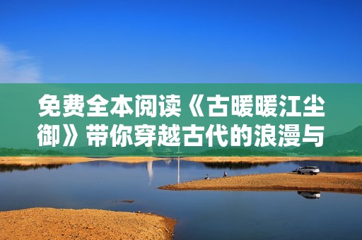 免费全本阅读《古暖暖江尘御》带你穿越古代的浪漫与冒险世界