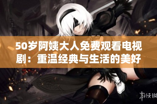 50岁阿姨大人免费观看电视剧：重温经典与生活的美好融合