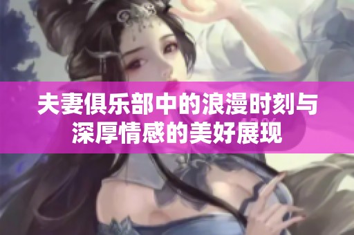 夫妻俱乐部中的浪漫时刻与深厚情感的美好展现
