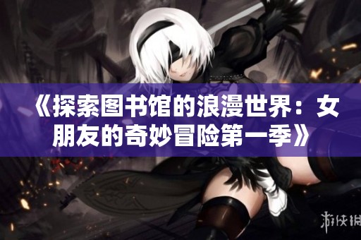 《探索图书馆的浪漫世界：女朋友的奇妙冒险第一季》